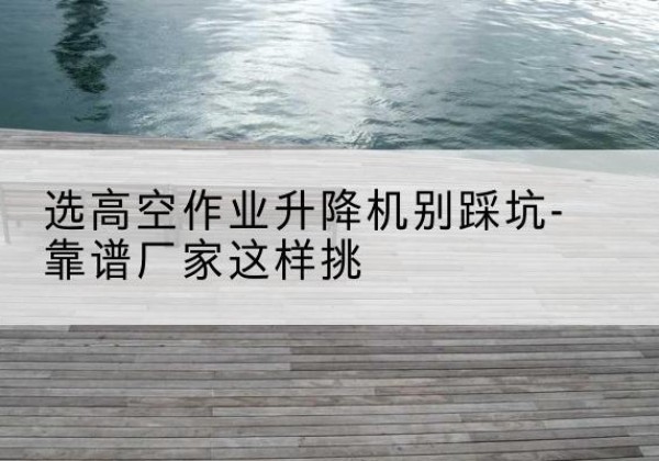 道里剪叉式升降机厂家-选高空作业升降机别踩坑-靠谱厂家这样挑