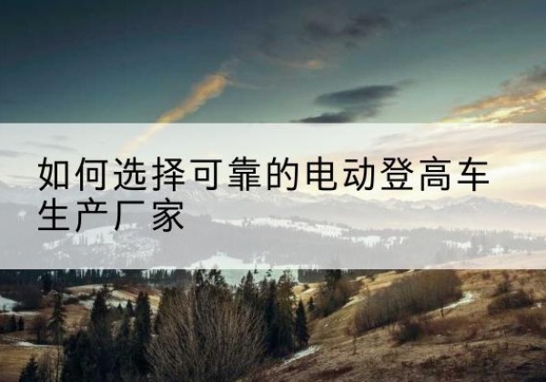 道里电动登高车厂家-如何选择可靠的电动登高车生产厂家