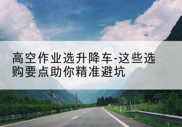 道里升降车厂家-高空作业选升降车-这些选购要点助你*避坑