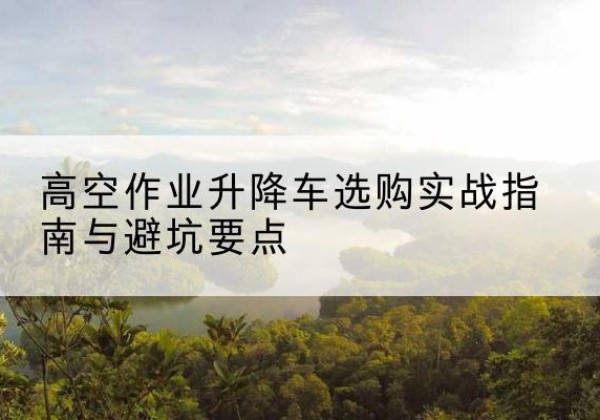 道里升降车怎么选-高空作业升降车选购实战指南与避坑要点