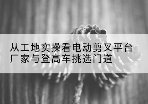 道里电动剪叉升降平台厂家-从工地实操看电动剪叉平台厂家与登高车挑选门道