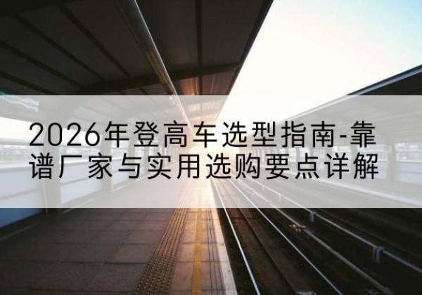 道里登高车厂家推荐-2026年登高车选型指南-靠谱厂家与实用选购要点详解
